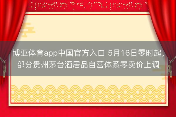 博亚体育app中国官方入口 5月16日零时起，部分贵州茅台酒居品自营体系零卖价上调