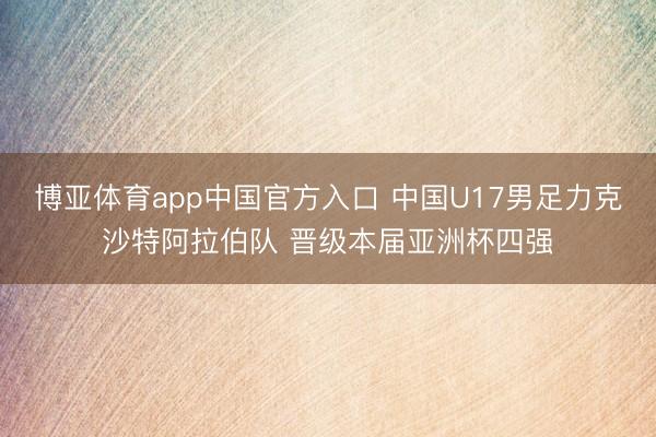 博亚体育app中国官方入口 中国U17男足力克沙特阿拉伯队 晋级本届亚洲杯四强
