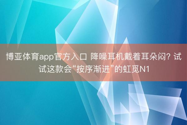 博亚体育app官方入口 降噪耳机戴着耳朵闷? 试试这款会“按序渐进”的虹觅N1