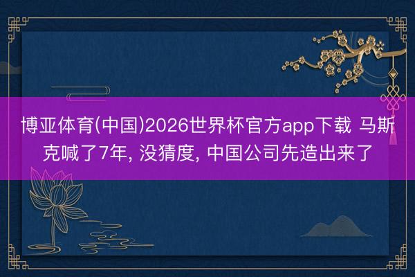 博亚体育(中国)2026世界杯官方app下载 马斯克喊了7年， 没猜度， 中国公司先造出来了