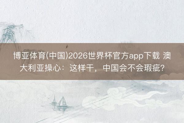 博亚体育(中国)2026世界杯官方app下载 澳大利亚操心：这样干，中国会不会瑕疵？