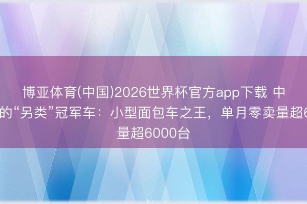 博亚体育(中国)2026世界杯官方app下载 中国车市的“另类”冠军车：小型面包车之王，单月零卖量超6000台