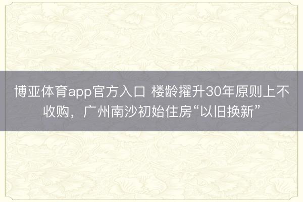 博亚体育app官方入口 楼龄擢升30年原则上不收购，广州南沙初始住房“以旧换新”