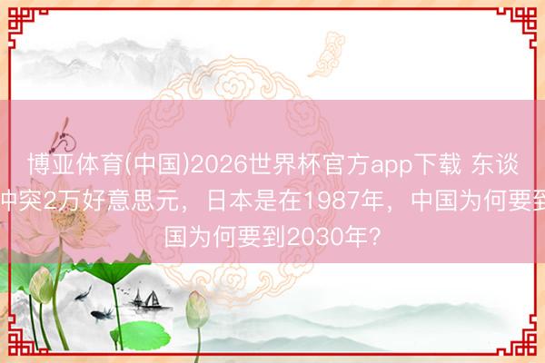 博亚体育(中国)2026世界杯官方app下载 东谈主均GDP冲突2万好意思元，日本是在1987年，中国为何要到2030年？