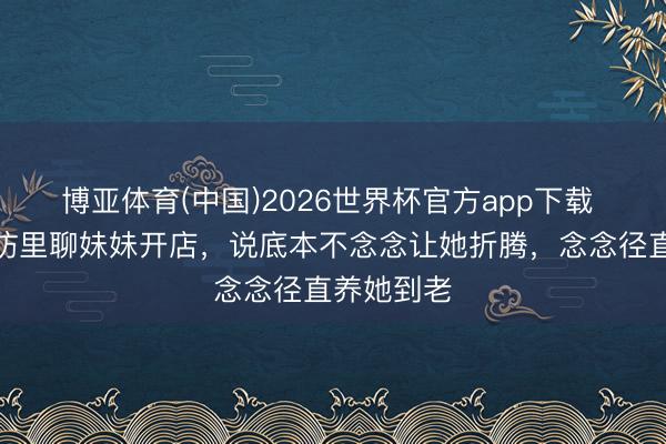 博亚体育(中国)2026世界杯官方app下载 张雪在采访里聊妹妹开店，说底本不念念让她折腾，念念径直养她到老