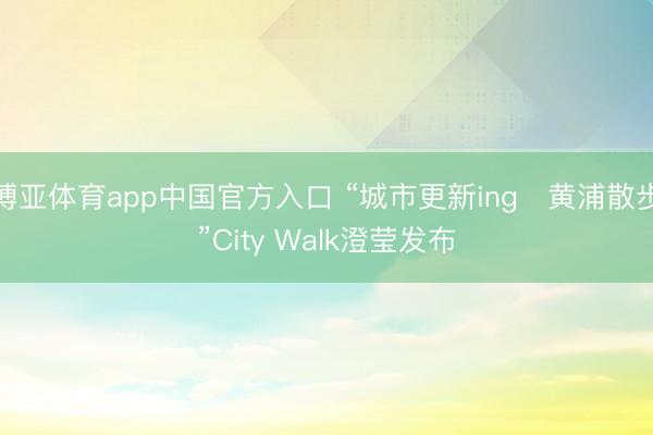 博亚体育app中国官方入口 “城市更新ing・黄浦散步”City Walk澄莹发布