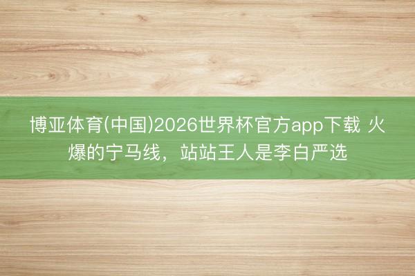博亚体育(中国)2026世界杯官方app下载 火爆的宁马线，站站王人是李白严选