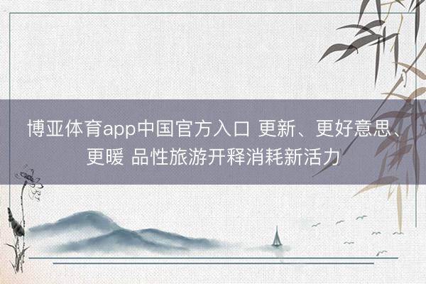 博亚体育app中国官方入口 更新、更好意思、更暖 品性旅游开释消耗新活力