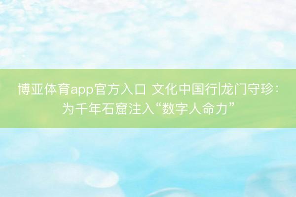博亚体育app官方入口 文化中国行|龙门守珍：为千年石窟注入“数字人命力”