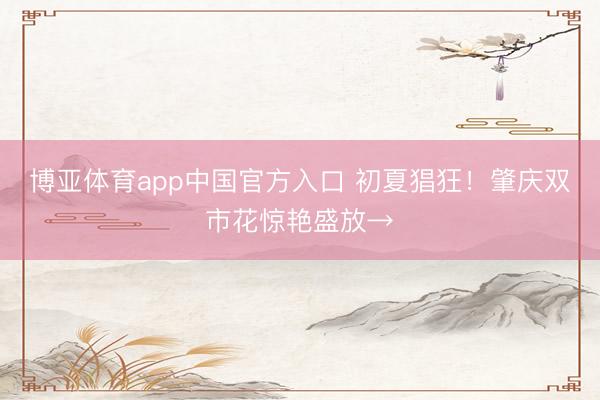 博亚体育app中国官方入口 初夏猖狂！肇庆双市花惊艳盛放→
