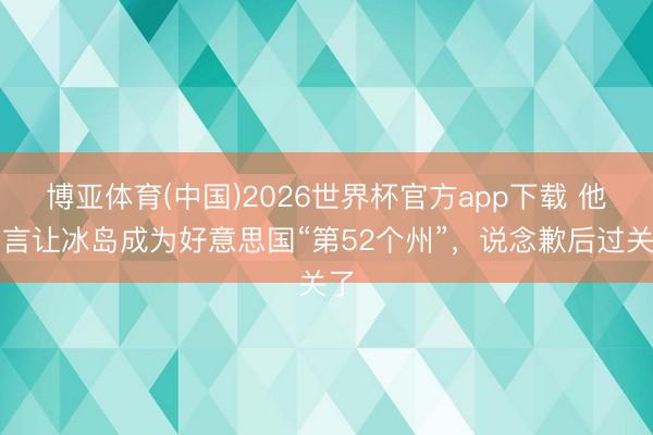 博亚体育(中国)2026世界杯官方app下载 他扬言让冰岛成为好意思国“第52个州”，说念歉后过关了