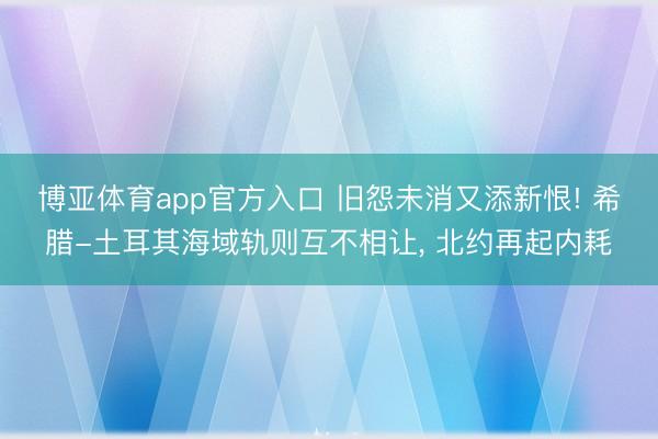 博亚体育app官方入口 旧怨未消又添新恨! 希腊-土耳其海域轨则互不相让， 北约再起内耗