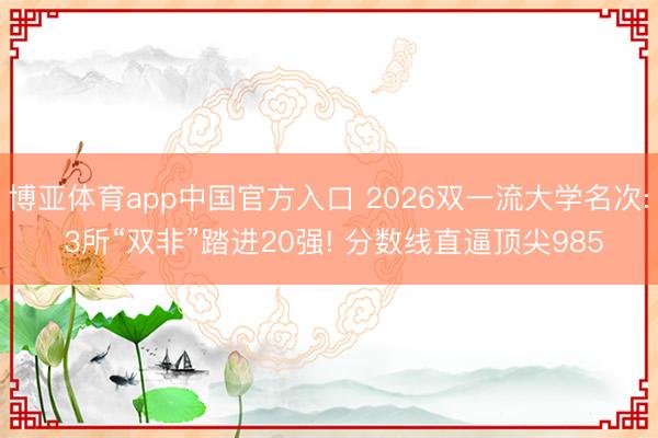 博亚体育app中国官方入口 2026双一流大学名次: 3所“双非”踏进20强! 分数线直逼顶尖985