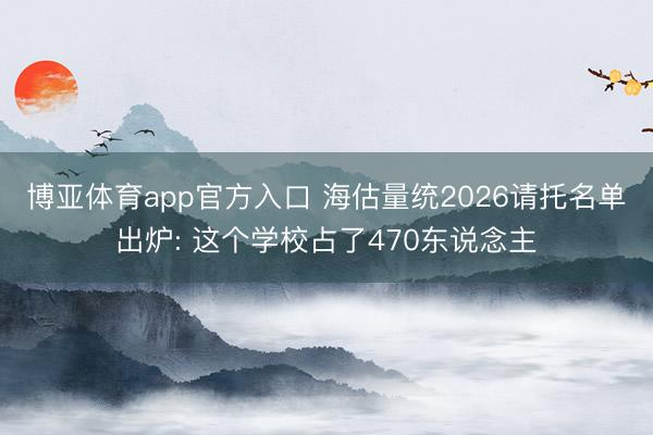 博亚体育app官方入口 海估量统2026请托名单出炉: 这个学校占了470东说念主