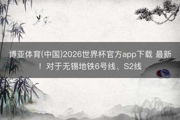 博亚体育(中国)2026世界杯官方app下载 最新！对于无锡地铁6号线、S2线