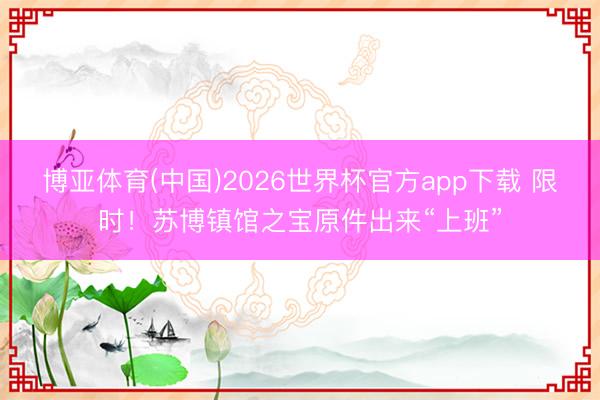 博亚体育(中国)2026世界杯官方app下载 限时！苏博镇馆之宝原件出来“上班”