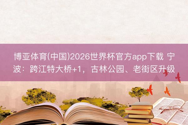 博亚体育(中国)2026世界杯官方app下载 宁波：跨江特大桥+1，古林公园、老街区升级