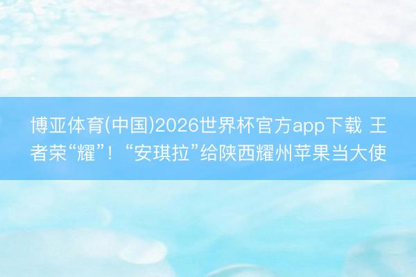博亚体育(中国)2026世界杯官方app下载 王者荣“耀”！“安琪拉”给陕西耀州苹果当大使