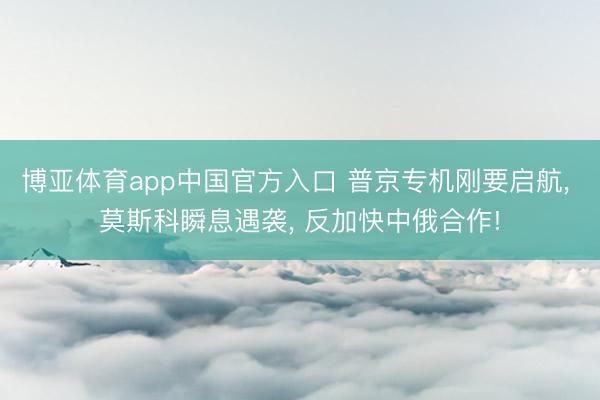 博亚体育app中国官方入口 普京专机刚要启航， 莫斯科瞬息遇袭， 反加快中俄合作!