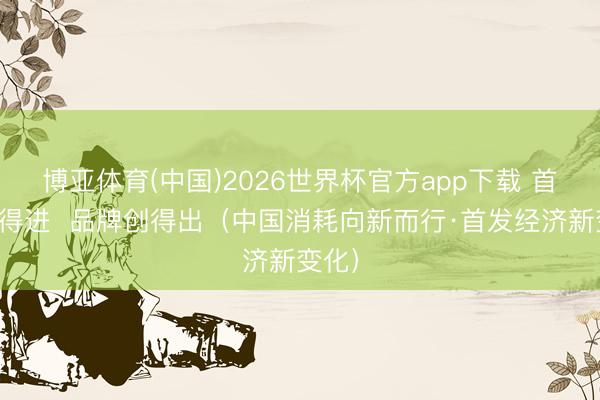 博亚体育(中国)2026世界杯官方app下载 首店引得进  品牌创得出（中国消耗向新而行·首发经济新变化）