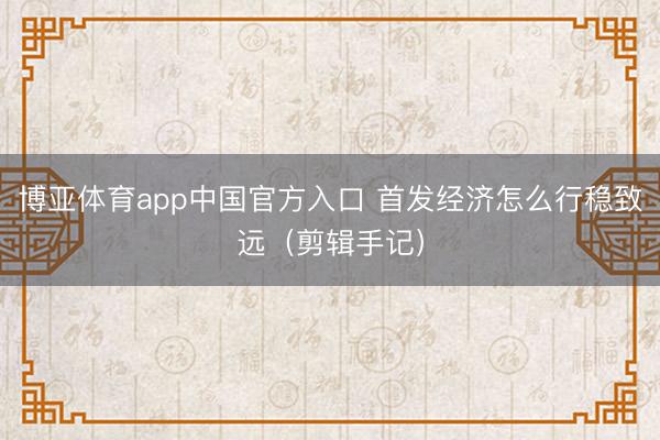 博亚体育app中国官方入口 首发经济怎么行稳致远（剪辑手记）