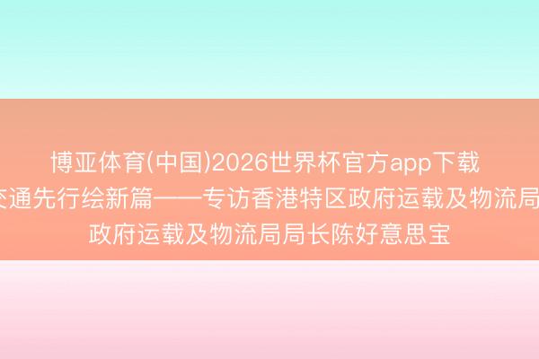 博亚体育(中国)2026世界杯官方app下载 锚定“十五五” 交通先行绘新篇——专访香港特区政府运载及物流局局长陈好意思宝