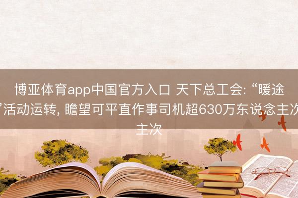 博亚体育app中国官方入口 天下总工会: “暖途”活动运转， 瞻望可平直作事司机超630万东说念主次