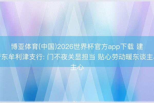 博亚体育(中国)2026世界杯官方app下载 建行东牟利津支行: 门不夜关显担当 贴心劳动暖东谈主心