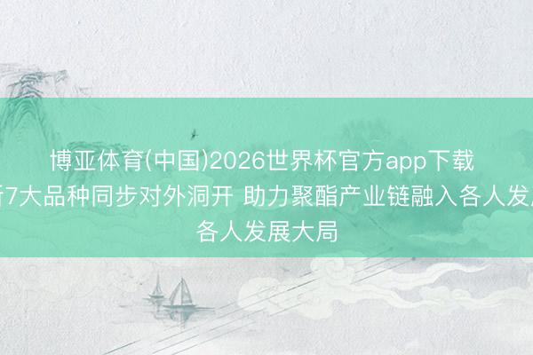 博亚体育(中国)2026世界杯官方app下载 郑商所7大品种同步对外洞开 助力聚酯产业链融入各人发展大局