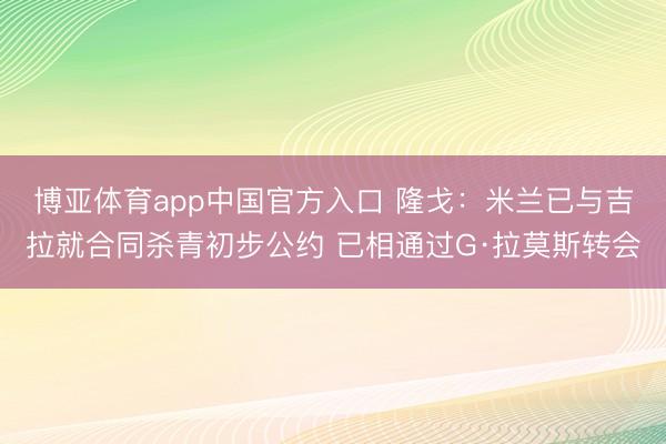 博亚体育app中国官方入口 隆戈：米兰已与吉拉就合同杀青初步公约 已相通过G·拉莫斯转会