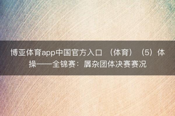 博亚体育app中国官方入口 （体育）（5）体操——全锦赛：羼杂团体决赛赛况
