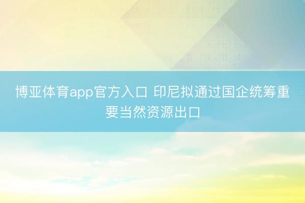 博亚体育app官方入口 印尼拟通过国企统筹重要当然资源出口