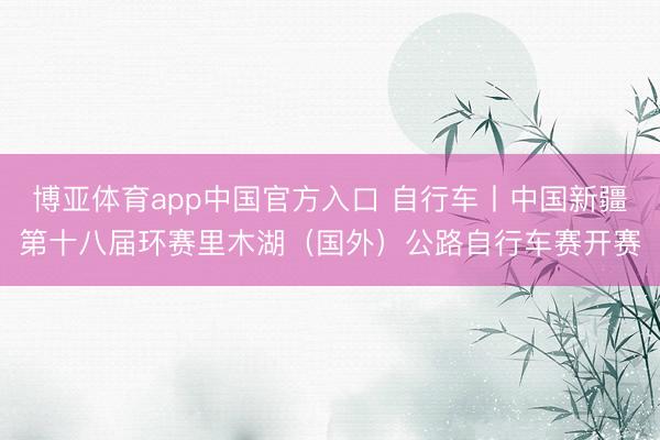 博亚体育app中国官方入口 自行车丨中国新疆第十八届环赛里木湖（国外）公路自行车赛开赛