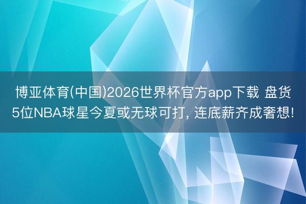 博亚体育(中国)2026世界杯官方app下载 盘货5位NBA球星今夏或无球可打， 连底薪齐成奢想!