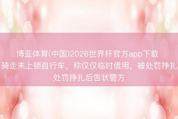 博亚体育(中国)2026世界杯官方app下载 北京一女子骑走未上锁自行车，称仅仅临时借用，被处罚挣扎后告状警方
