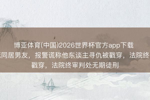 博亚体育(中国)2026世界杯官方app下载 女子争吵中捅死同居男友，报警谎称他东谈主寻仇被戳穿，法院终审判处无期徒刑
