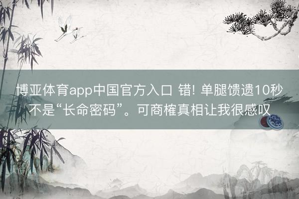 博亚体育app中国官方入口 错! 单腿馈遗10秒不是“长命密码”。可商榷真相让我很感叹