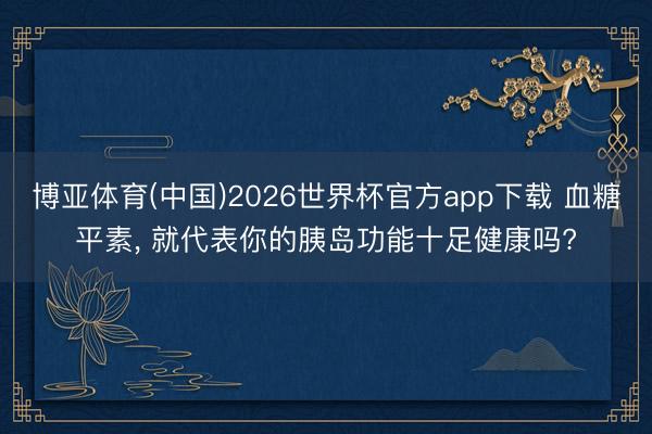 博亚体育(中国)2026世界杯官方app下载 血糖平素， 就代表你的胰岛功能十足健康吗?