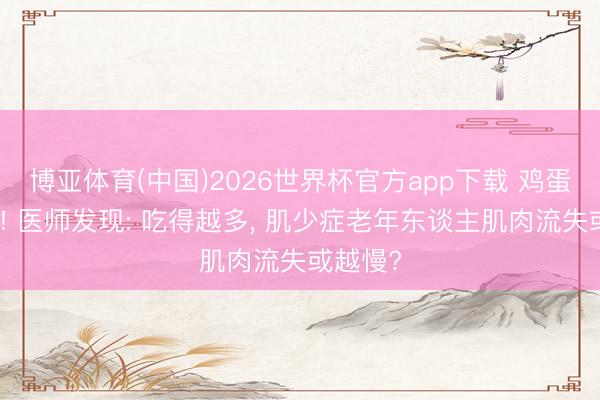 博亚体育(中国)2026世界杯官方app下载 鸡蛋被关切! 医师发现: 吃得越多， 肌少症老年东谈主肌肉流失或越慢?