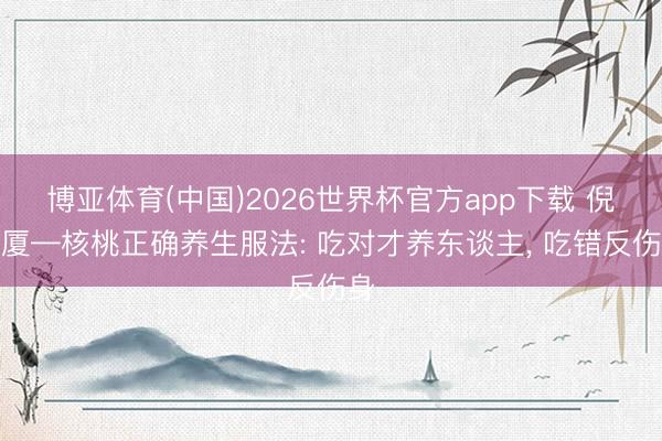 博亚体育(中国)2026世界杯官方app下载 倪海厦—核桃正确养生服法: 吃对才养东谈主， 吃错反伤身