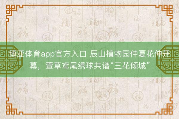 博亚体育app官方入口 辰山植物园仲夏花伸开幕，萱草鸢尾绣球共谱“三花倾城”