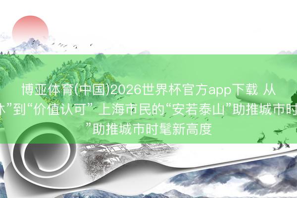博亚体育(中国)2026世界杯官方app下载 从“强制不休”到“价值认可” 上海市民的“安若泰山”助推城市时髦新高度