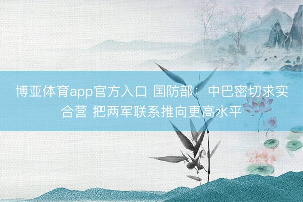 博亚体育app官方入口 国防部：中巴密切求实合营 把两军联系推向更高水平