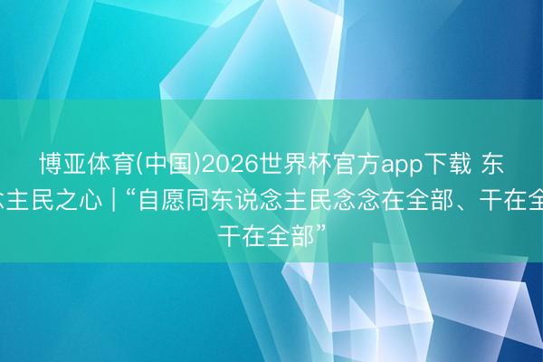 博亚体育(中国)2026世界杯官方app下载 东说念主民之心 | “自愿同东说念主民念念在全部、干在全部”