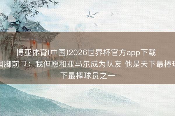 博亚体育(中国)2026世界杯官方app下载 墨西哥国脚前卫：我但愿和亚马尔成为队友 他是天下最棒球员之一
