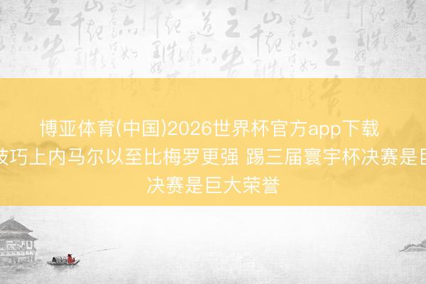博亚体育(中国)2026世界杯官方app下载 卡福：技巧上内马尔以至比梅罗更强 踢三届寰宇杯决赛是巨大荣誉