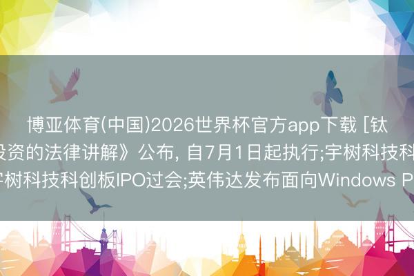 博亚体育(中国)2026世界杯官方app下载 [钛晨报]《国务院对于对外投资的法律讲解》公布， 自7月1日起执行;宇树科技科创板IPO过会;英伟达发布面向Windows PC的新款处理器