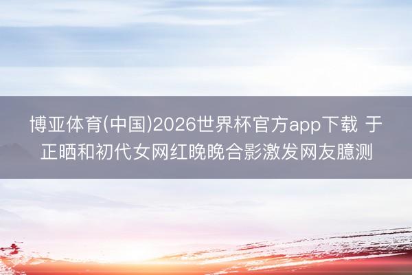 博亚体育(中国)2026世界杯官方app下载 于正晒和初代女网红晚晚合影激发网友臆测