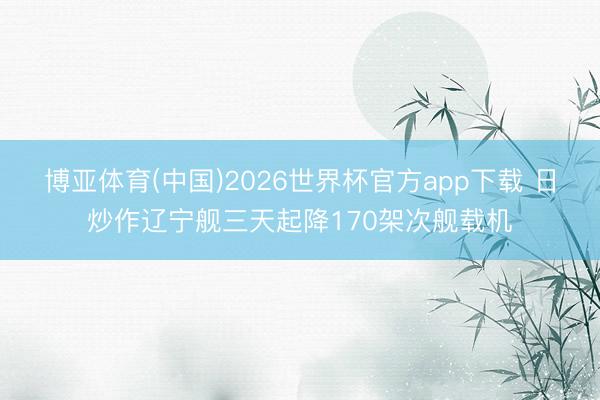 博亚体育(中国)2026世界杯官方app下载 日炒作辽宁舰三天起降170架次舰载机