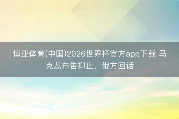 博亚体育(中国)2026世界杯官方app下载 马克龙布告抑止，俄方回话